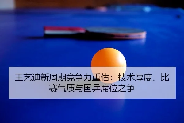 王艺迪新周期竞争力重估：技术厚度、比赛气质与国乒席位之争